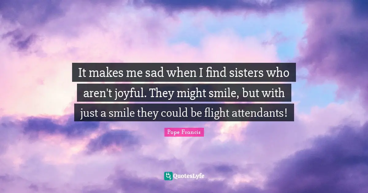 It makes me sad when I find sisters who aren't joyful. They might smile, but with just a smile they could be flight attendants!