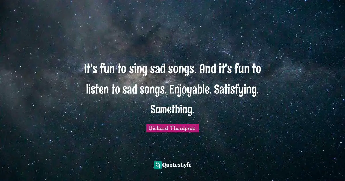 It's fun to sing sad songs. And it's fun to listen to sad songs. Enjoyable. Satisfying. Something.