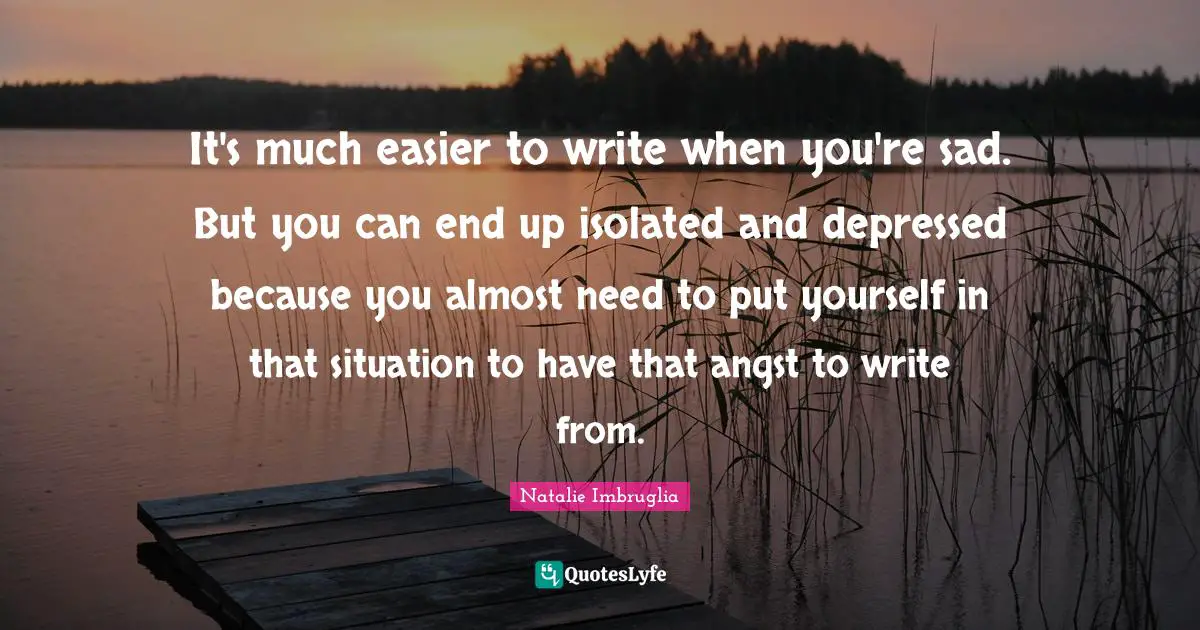 The End Quotes: "It's much easier to write when you're sad. But you can end up isolated and depressed because you almost need to put yourself in that situation to have that angst to write from."