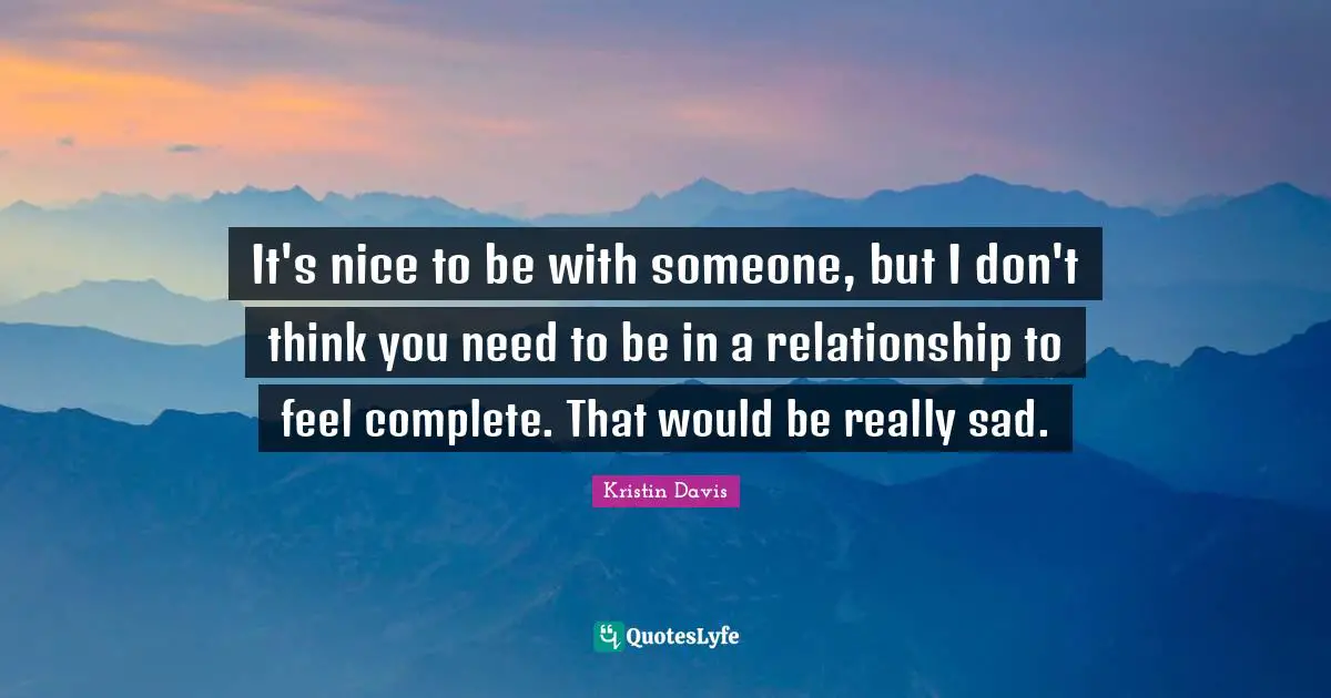 It's nice to be with someone, but I don't think you need to be in a relationship to feel complete. That would be really sad.