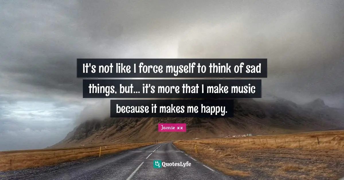 It's not like I force myself to think of sad things, but... it's more that I make music because it makes me happy.