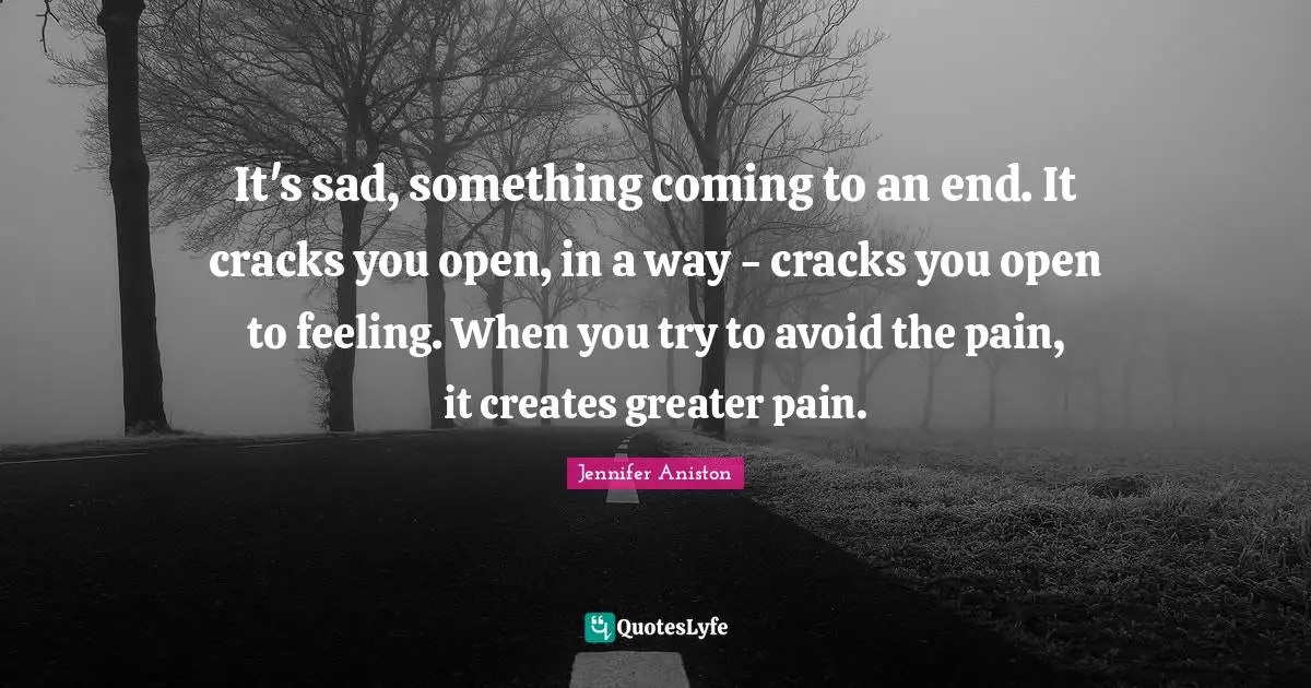 It's sad, something coming to an end. It cracks you open, in a way - cracks you open to feeling. When you try to avoid the pain, it creates greater pain.