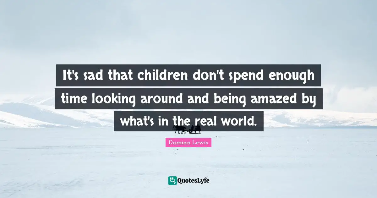 It's sad that children don't spend enough time looking around and being amazed by what's in the real world.