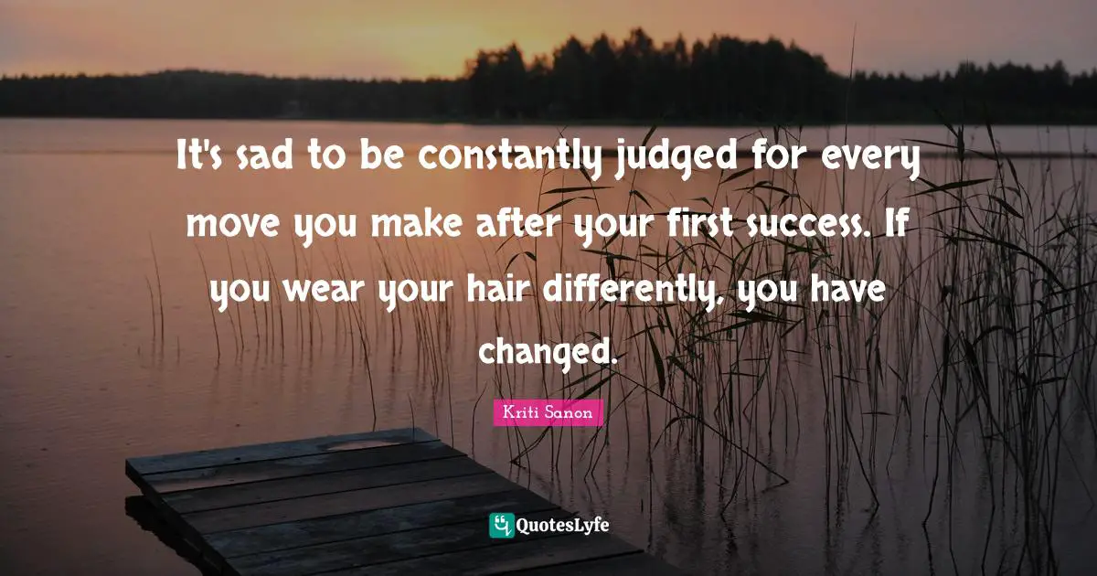 It's sad to be constantly judged for every move you make after your first success. If you wear your hair differently, you have changed.
