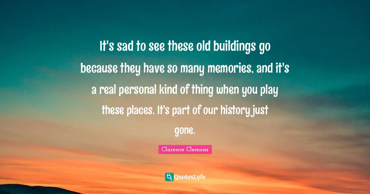 Clarence Clemons Quotes: "It's sad to see these old buildings go because they have so many memories, and it's a real personal kind of thing when you play these places. It's part of our history just gone."