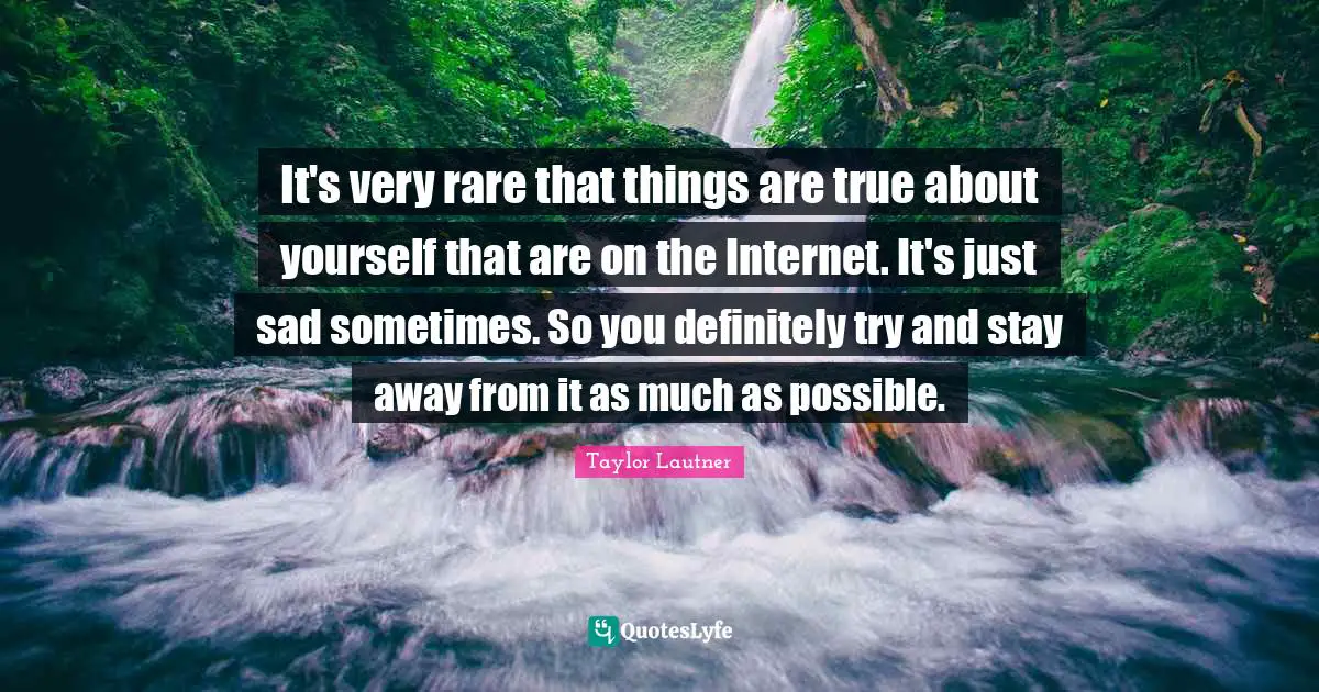 It's very rare that things are true about yourself that are on the Internet. It's just sad sometimes. So you definitely try and stay away from it as much as possible.