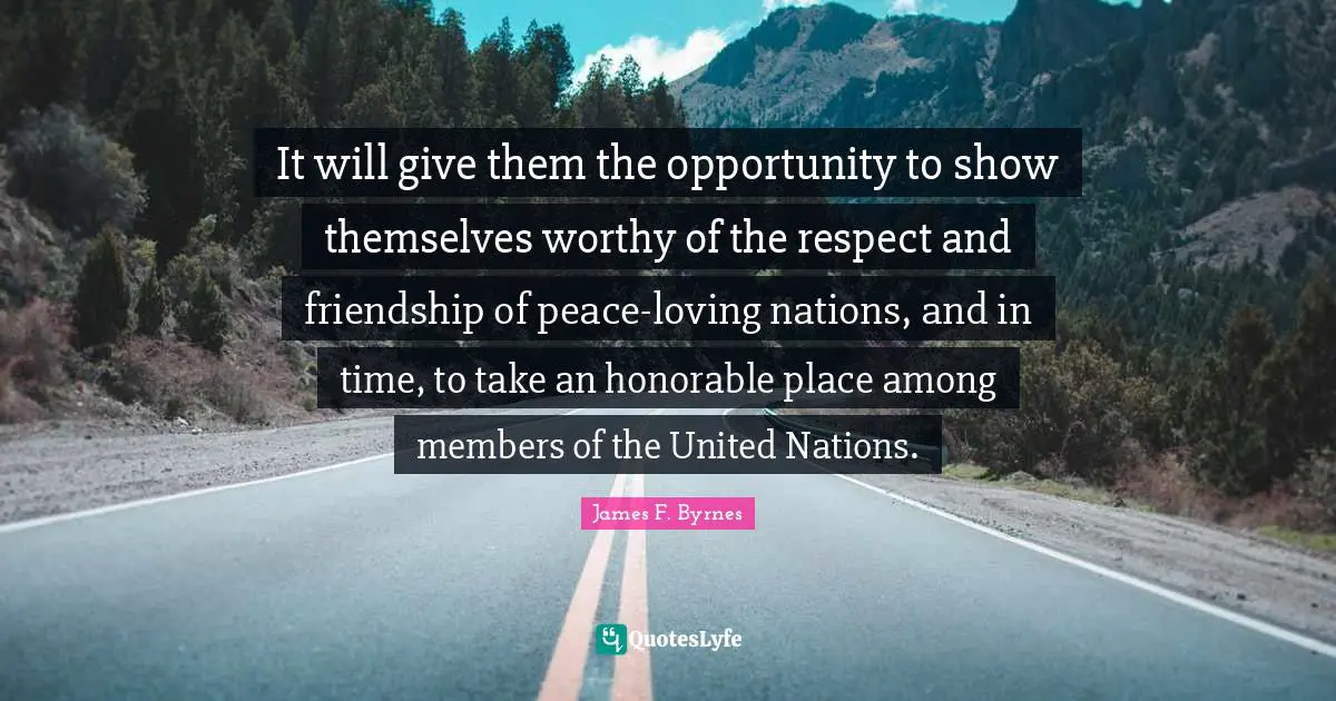 It will give them the opportunity to show themselves worthy of the respect and friendship of peace-loving nations, and in time, to take an honorable place among members of the United Nations.