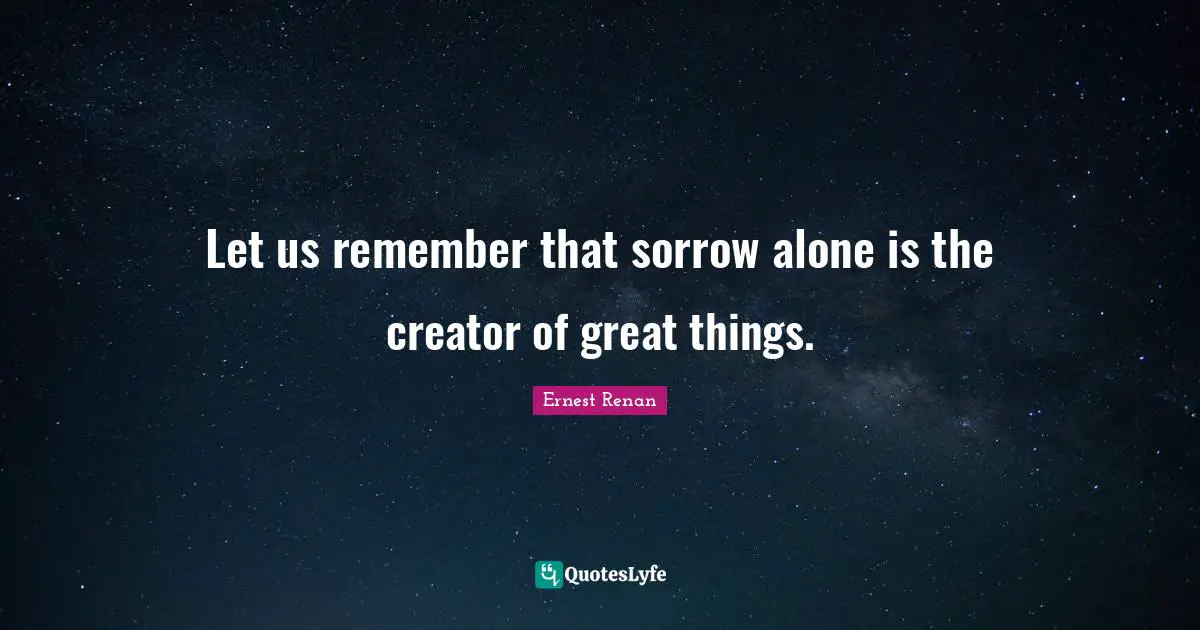 Ernest Renan Quotes: "Let us remember that sorrow alone is the creator of great things."