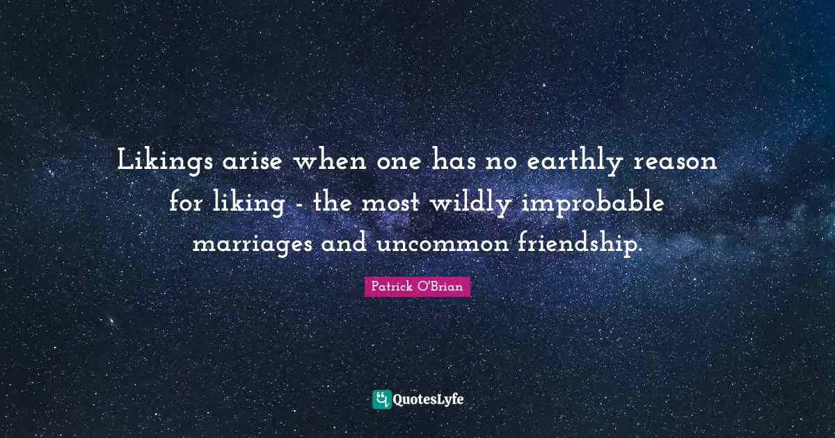 Likings arise when one has no earthly reason for liking - the most wildly improbable marriages and uncommon friendship.