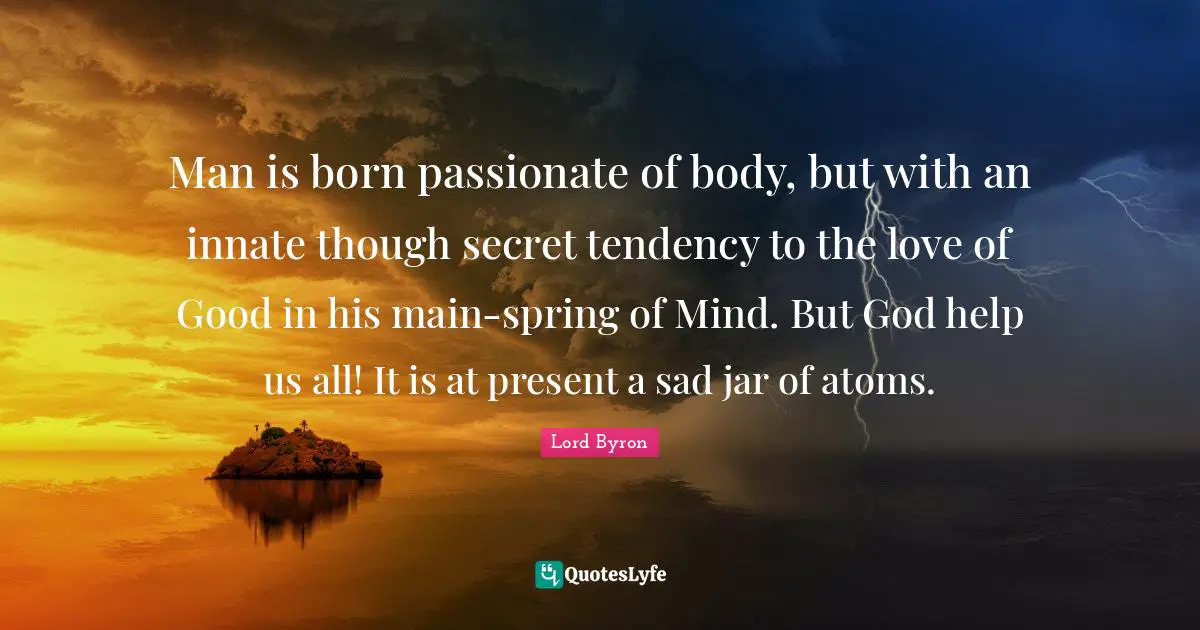 Man is born passionate of body, but with an innate though secret tendency to the love of Good in his main-spring of Mind. But God help us all! It is at present a sad jar of atoms.