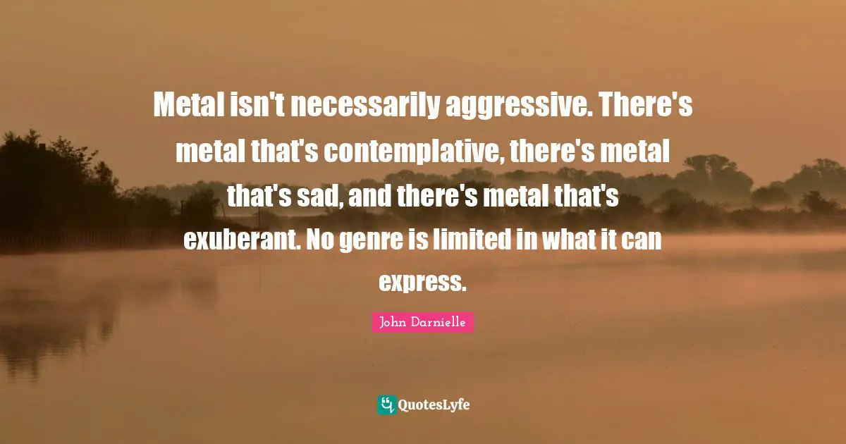 Metal isn't necessarily aggressive. There's metal that's contemplative, there's metal that's sad, and there's metal that's exuberant. No genre is limited in what it can express.