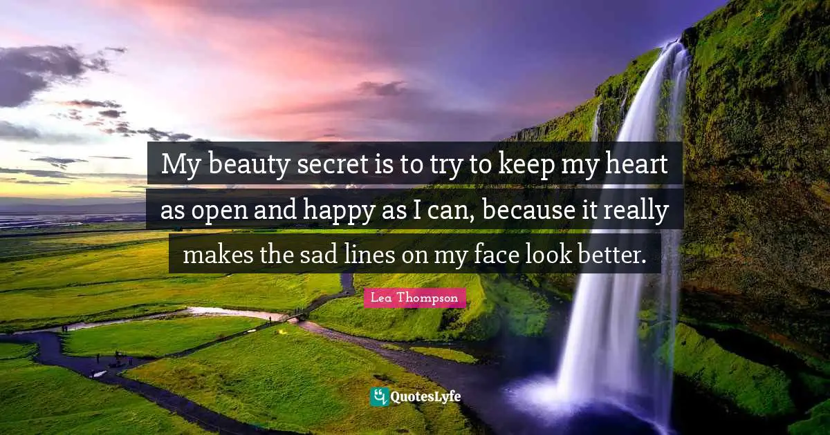 My beauty secret is to try to keep my heart as open and happy as I can, because it really makes the sad lines on my face look better.