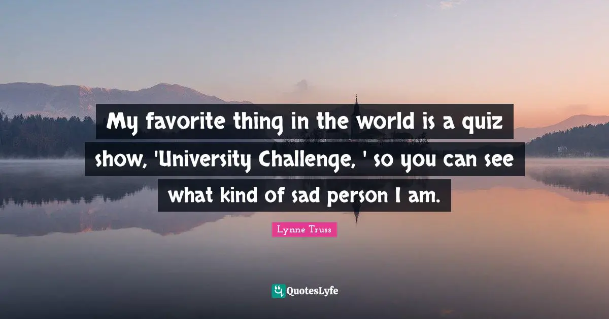 My favorite thing in the world is a quiz show, 'University Challenge, ' so you can see what kind of sad person I am.