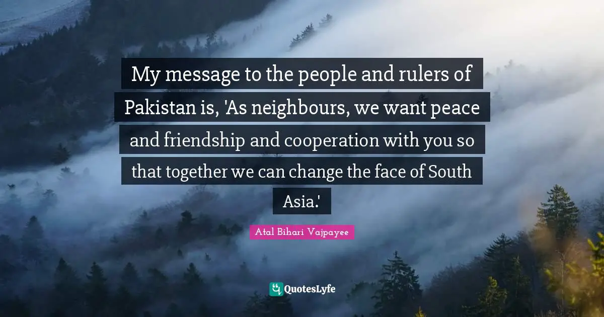 My message to the people and rulers of Pakistan is, 'As neighbours, we want peace and friendship and cooperation with you so that together we can change the face of South Asia.'