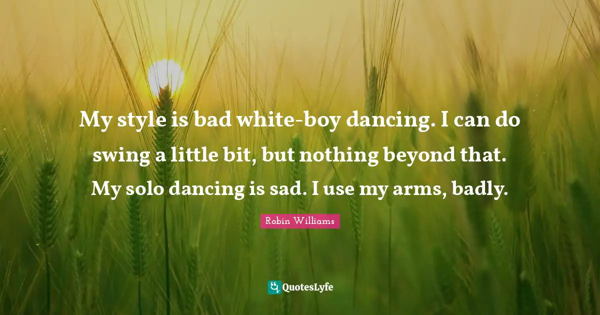 My style is bad white-boy dancing. I can do swing a little bit, but nothing beyond that. My solo dancing is sad. I use my arms, badly.