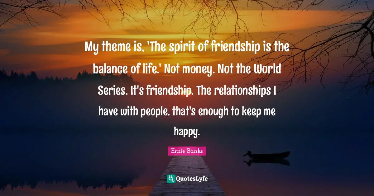 My theme is, 'The spirit of friendship is the balance of life.' Not money. Not the World Series. It's friendship. The relationships I have with people, that's enough to keep me happy.