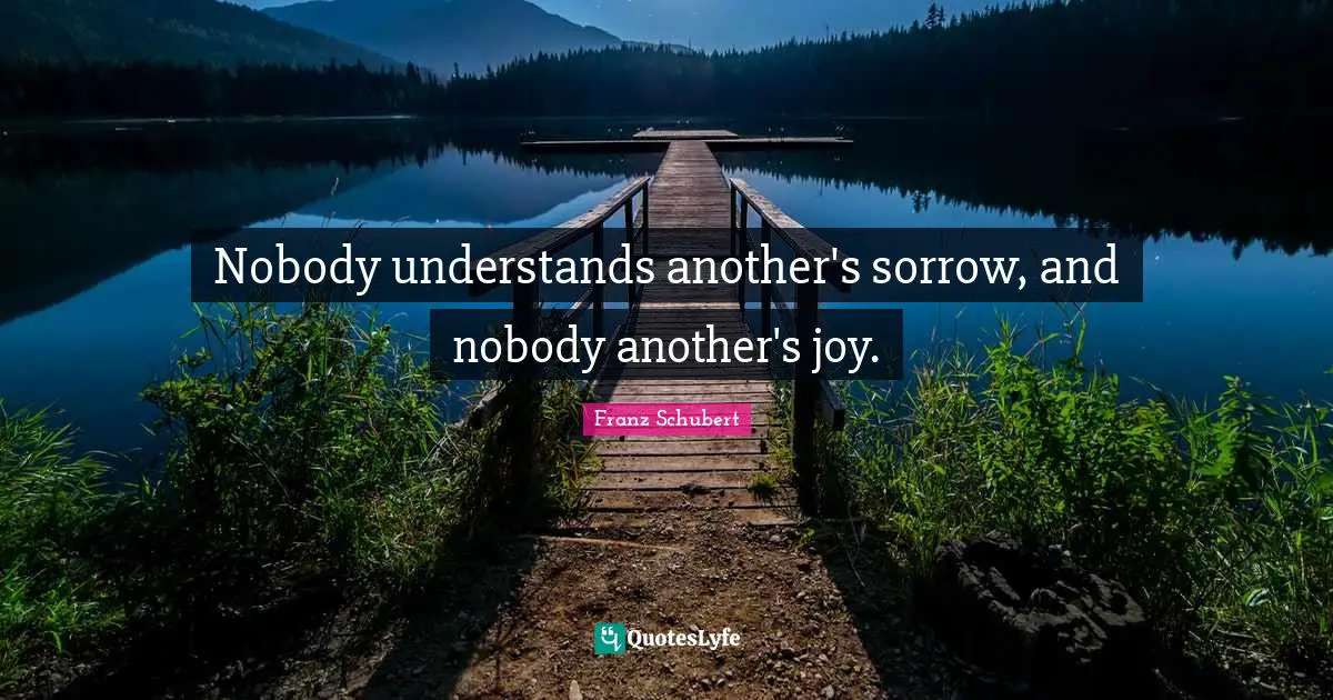 Nobody understands another's sorrow, and nobody another's joy.
