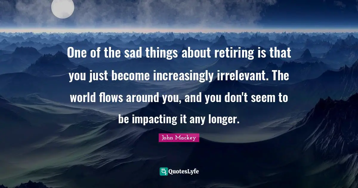 One of the sad things about retiring is that you just become increasingly irrelevant. The world flows around you, and you don't seem to be impacting it any longer.