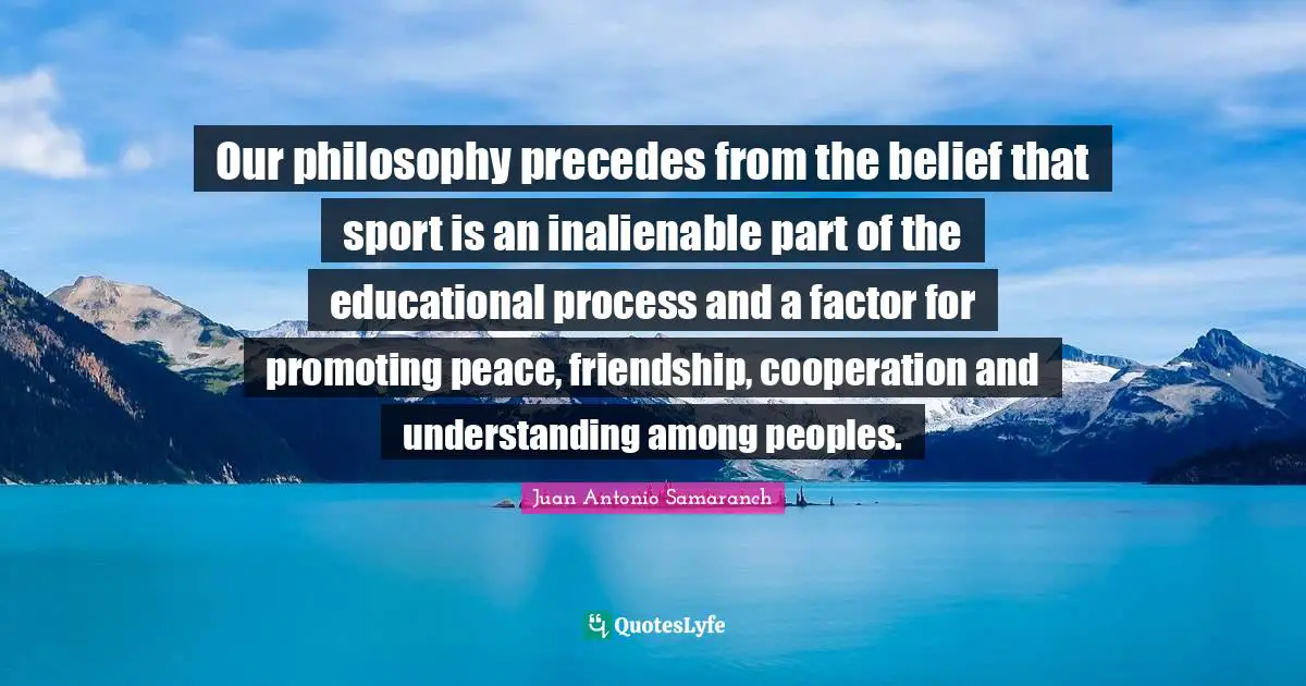 Juan Antonio Samaranch Quotes: "Our philosophy precedes from the belief that sport is an inalienable part of the educational process and a factor for promoting peace, friendship, cooperation and understanding among peoples."