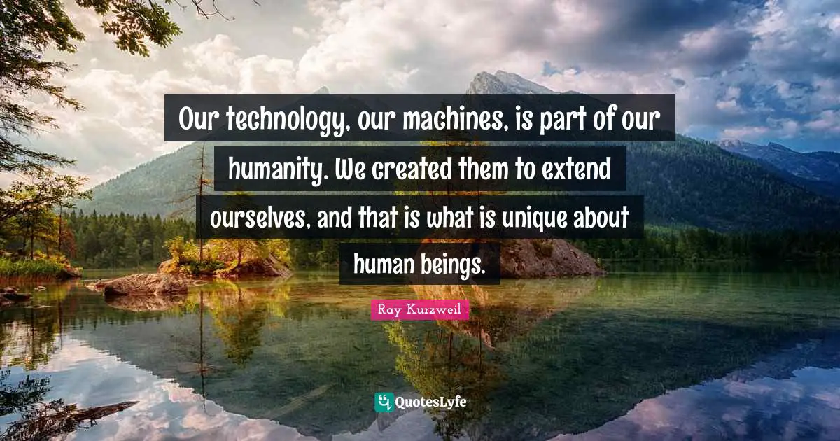 Ray Kurzweil Quotes: "Our technology, our machines, is part of our humanity. We created them to extend ourselves, and that is what is unique about human beings."