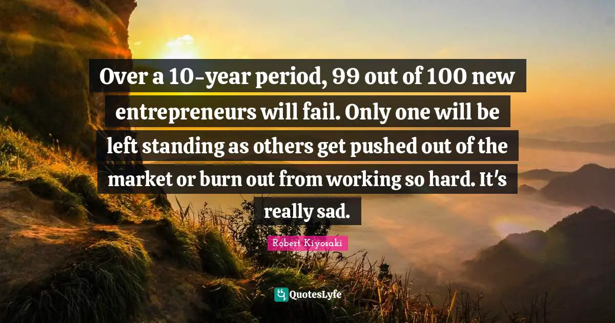 Over a 10-year period, 99 out of 100 new entrepreneurs will fail. Only one will be left standing as others get pushed out of the market or burn out from working so hard. It's really sad.