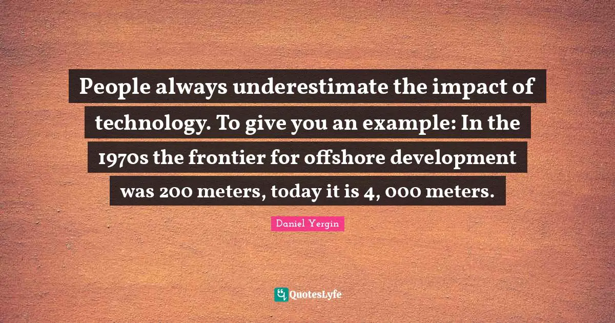 People always underestimate the impact of technology. To give you an example: In the 1970s the frontier for offshore development was 200 meters, today it is 4, 000 meters.