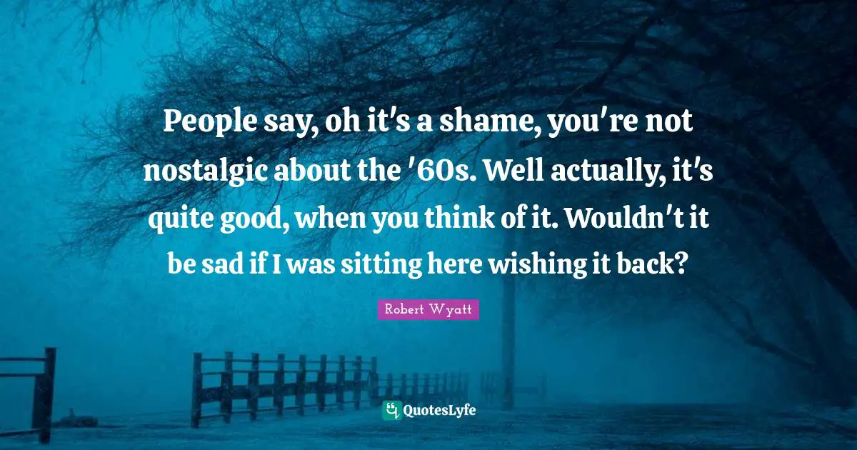 People say, oh it's a shame, you're not nostalgic about the '60s. Well actually, it's quite good, when you think of it. Wouldn't it be sad if I was sitting here wishing it back?