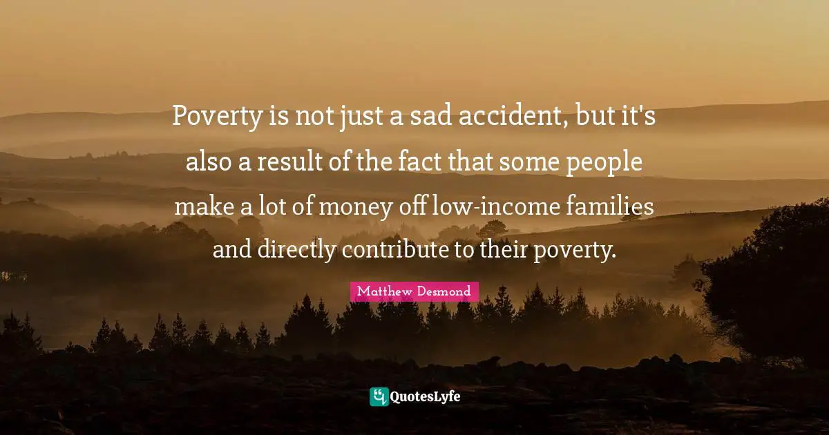 Poverty is not just a sad accident, but it's also a result of the fact that some people make a lot of money off low-income families and directly contribute to their poverty.