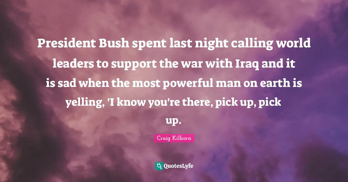 President Bush spent last night calling world leaders to support the war with Iraq and it is sad when the most powerful man on earth is yelling, 'I know you're there, pick up, pick up.