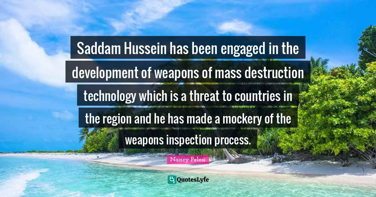 Saddam Hussein has been engaged in the development of weapons of mass destruction technology which is a threat to countries in the region and he has made a mockery of the weapons inspection process.