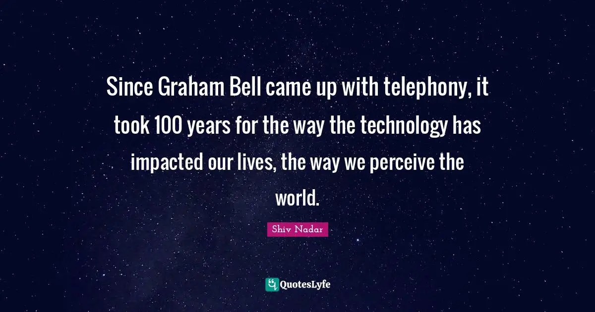 Since Graham Bell came up with telephony, it took 100 years for the way the technology has impacted our lives, the way we perceive the world.