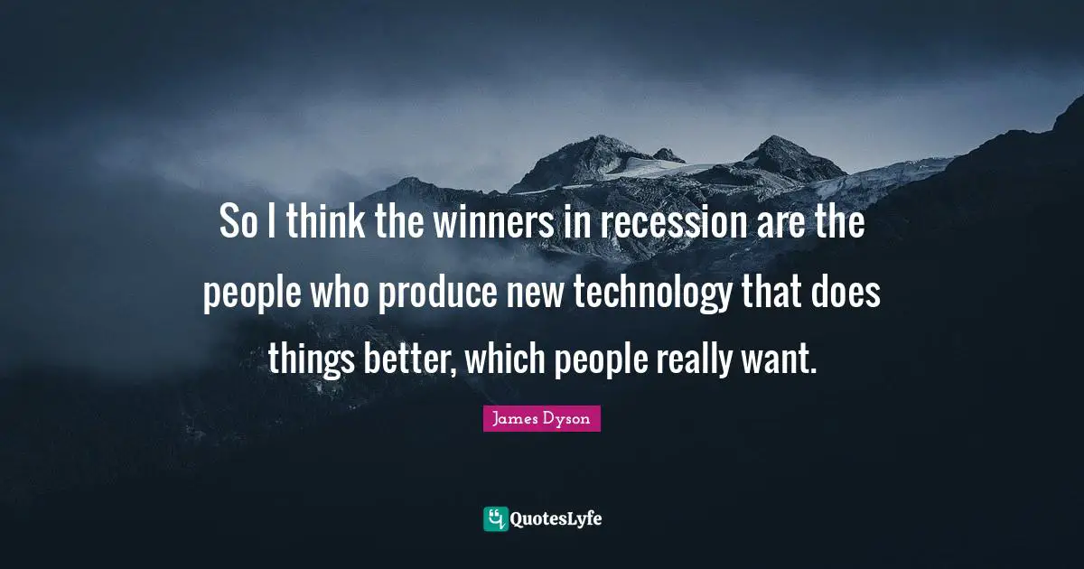 So I think the winners in recession are the people who produce new technology that does things better, which people really want.