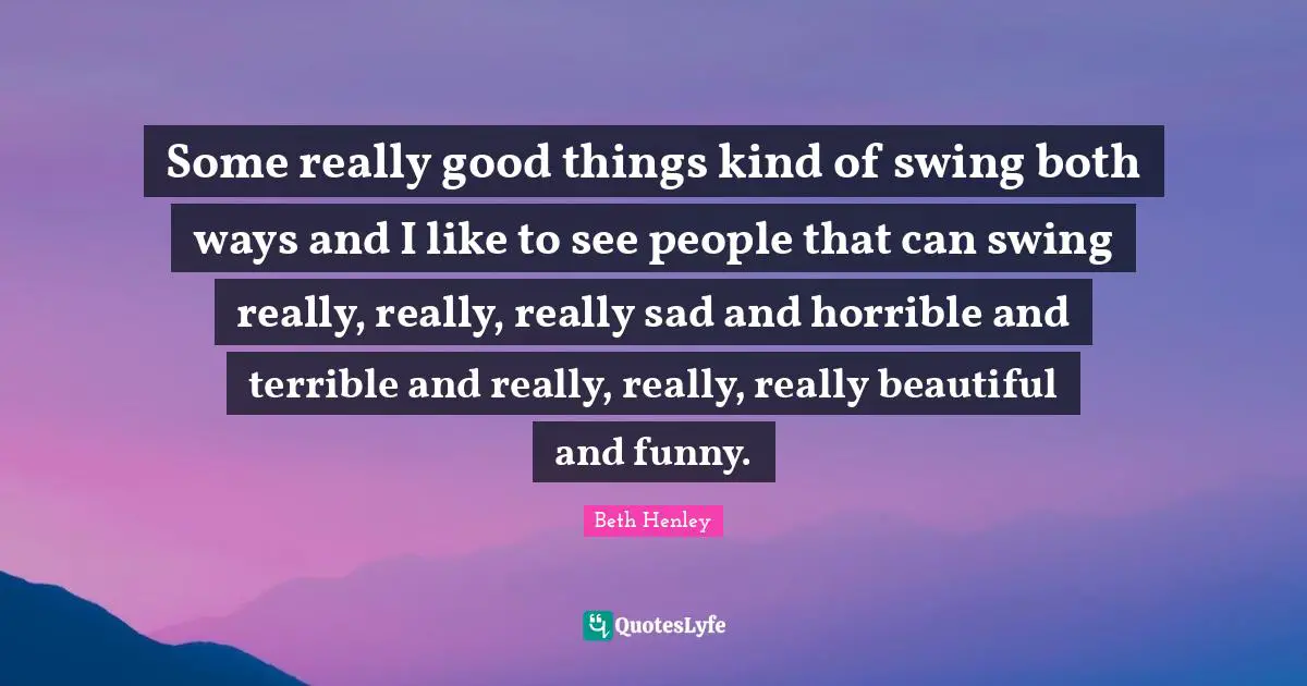 Some really good things kind of swing both ways and I like to see people that can swing really, really, really sad and horrible and terrible and really, really, really beautiful and funny.