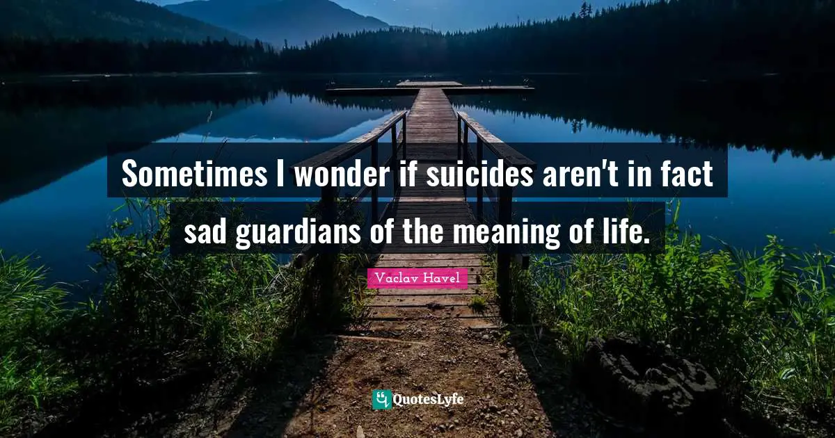 Sometimes I wonder if suicides aren't in fact sad guardians of the meaning of life.