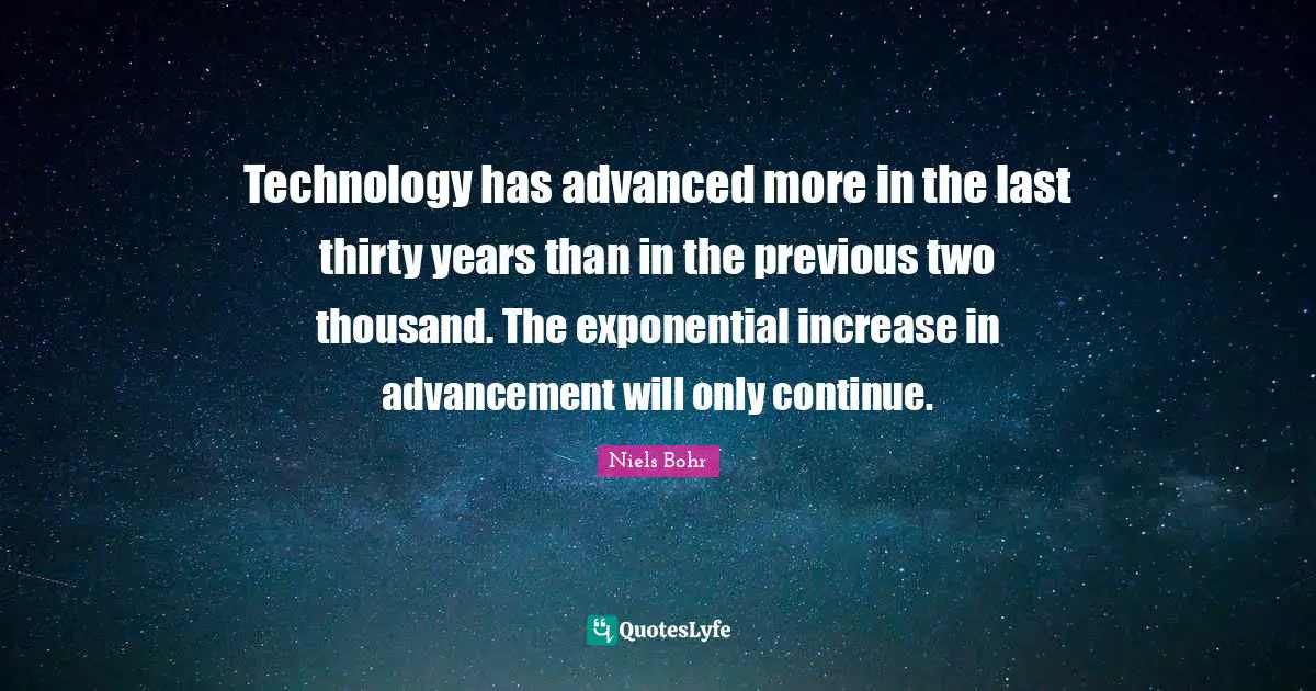 Technology has advanced more in the last thirty years than in the previous two thousand. The exponential increase in advancement will only continue.