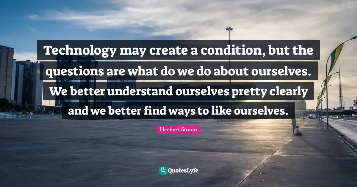 Technology may create a condition, but the questions are what do we do about ourselves. We better understand ourselves pretty clearly and we better find ways to like ourselves.