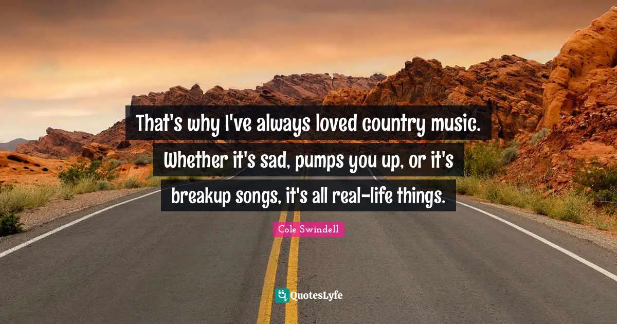 That's why I've always loved country music. Whether it's sad, pumps you up, or it's breakup songs, it's all real-life things.