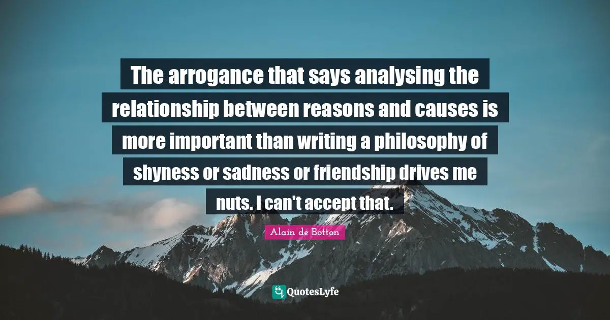 The arrogance that says analysing the relationship between reasons and causes is more important than writing a philosophy of shyness or sadness or friendship drives me nuts. I can't accept that.