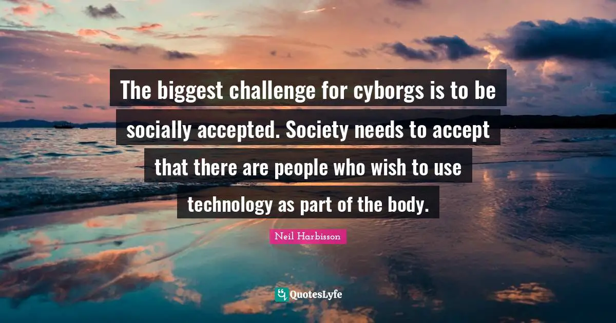 The biggest challenge for cyborgs is to be socially accepted. Society needs to accept that there are people who wish to use technology as part of the body.