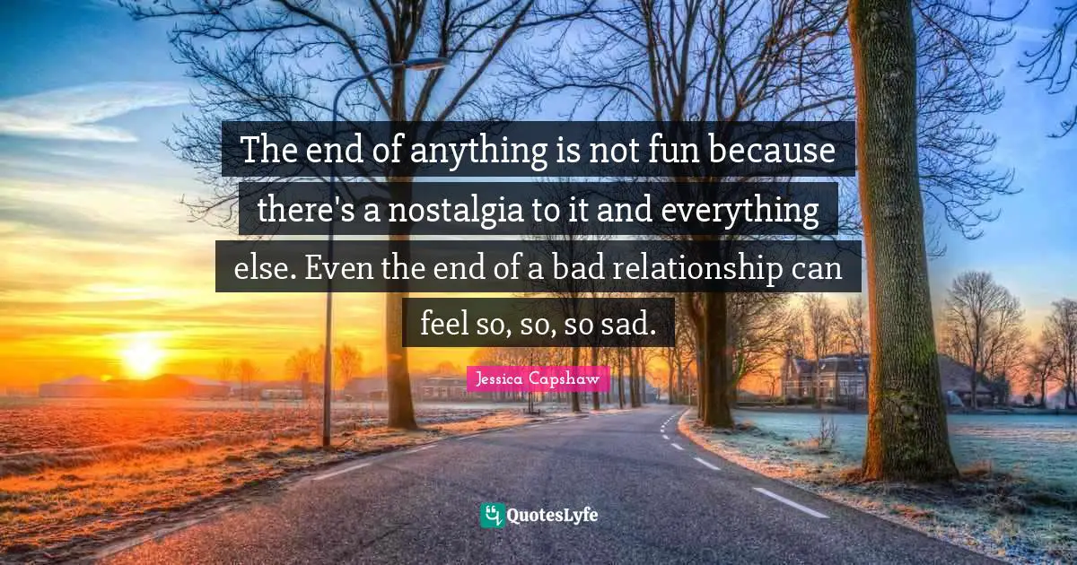 The end of anything is not fun because there's a nostalgia to it and everything else. Even the end of a bad relationship can feel so, so, so sad.