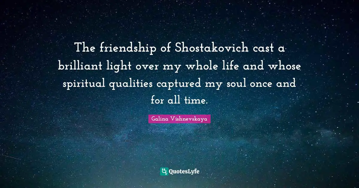 The friendship of Shostakovich cast a brilliant light over my whole life and whose spiritual qualities captured my soul once and for all time.