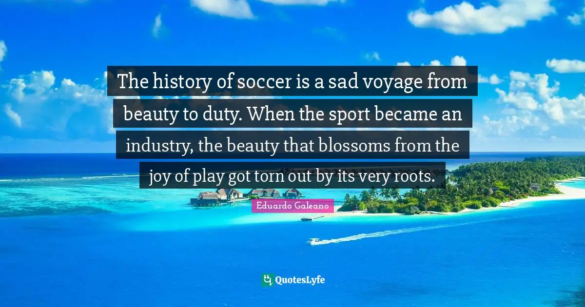The history of soccer is a sad voyage from beauty to duty. When the sport became an industry, the beauty that blossoms from the joy of play got torn out by its very roots.