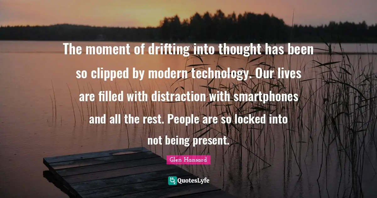 The moment of drifting into thought has been so clipped by modern technology. Our lives are filled with distraction with smartphones and all the rest. People are so locked into not being present.