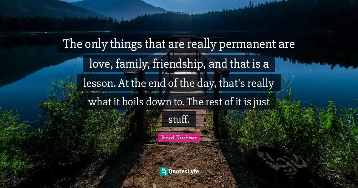 The only things that are really permanent are love, family, friendship, and that is a lesson. At the end of the day, that's really what it boils down to. The rest of it is just stuff.