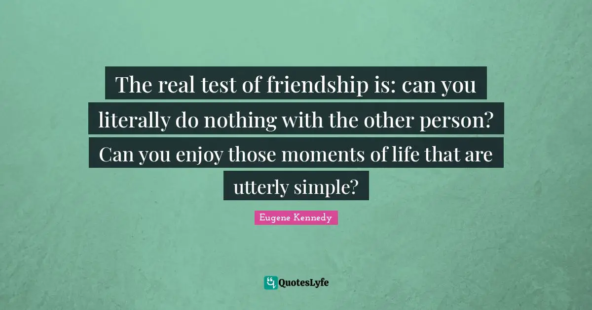 The real test of friendship is: can you literally do nothing with the other person? Can you enjoy those moments of life that are utterly simple?