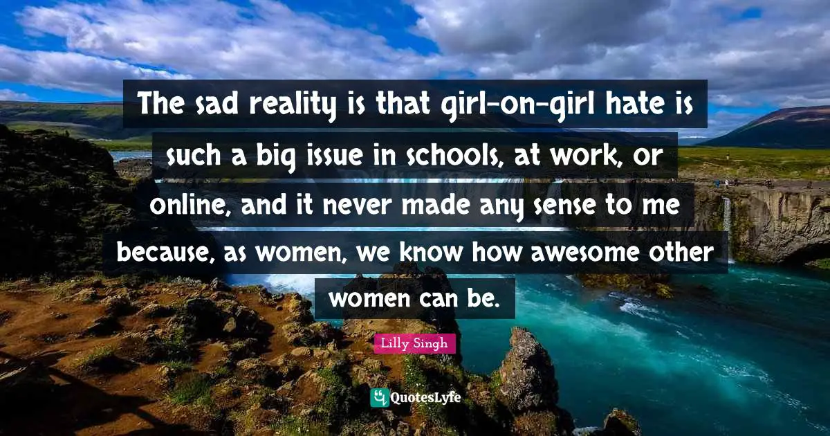 Lilly Singh Quotes: "The sad reality is that girl-on-girl hate is such a big issue in schools, at work, or online, and it never made any sense to me because, as women, we know how awesome other women can be."