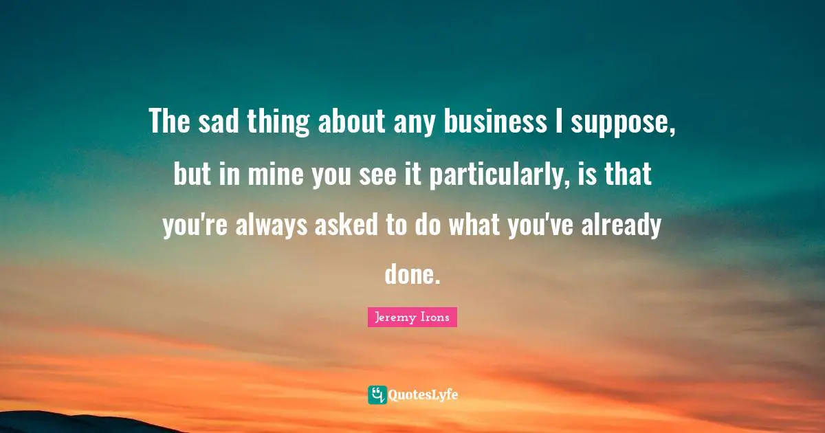 The sad thing about any business I suppose, but in mine you see it particularly, is that you're always asked to do what you've already done.