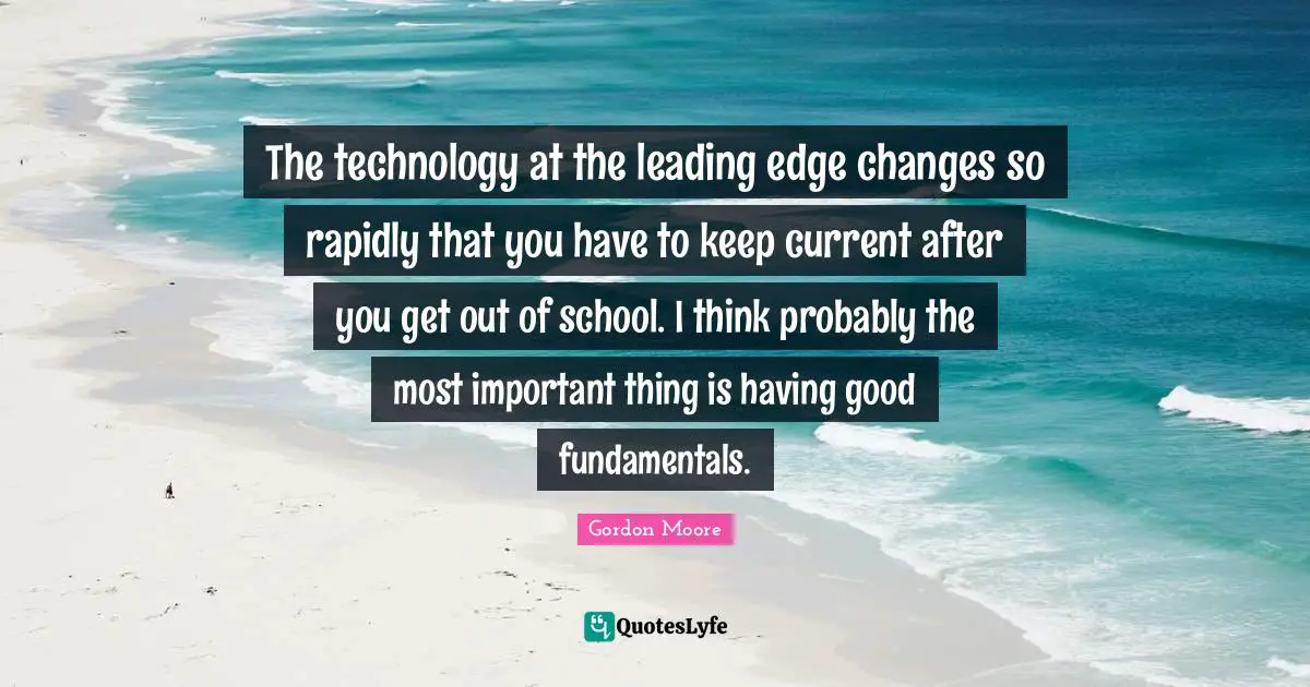 The technology at the leading edge changes so rapidly that you have to keep current after you get out of school. I think probably the most important thing is having good fundamentals.