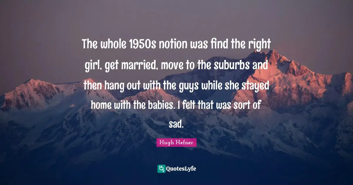 Hugh Hefner Quotes: "The whole 1950s notion was find the right girl, get married, move to the suburbs and then hang out with the guys while she stayed home with the babies. I felt that was sort of sad."