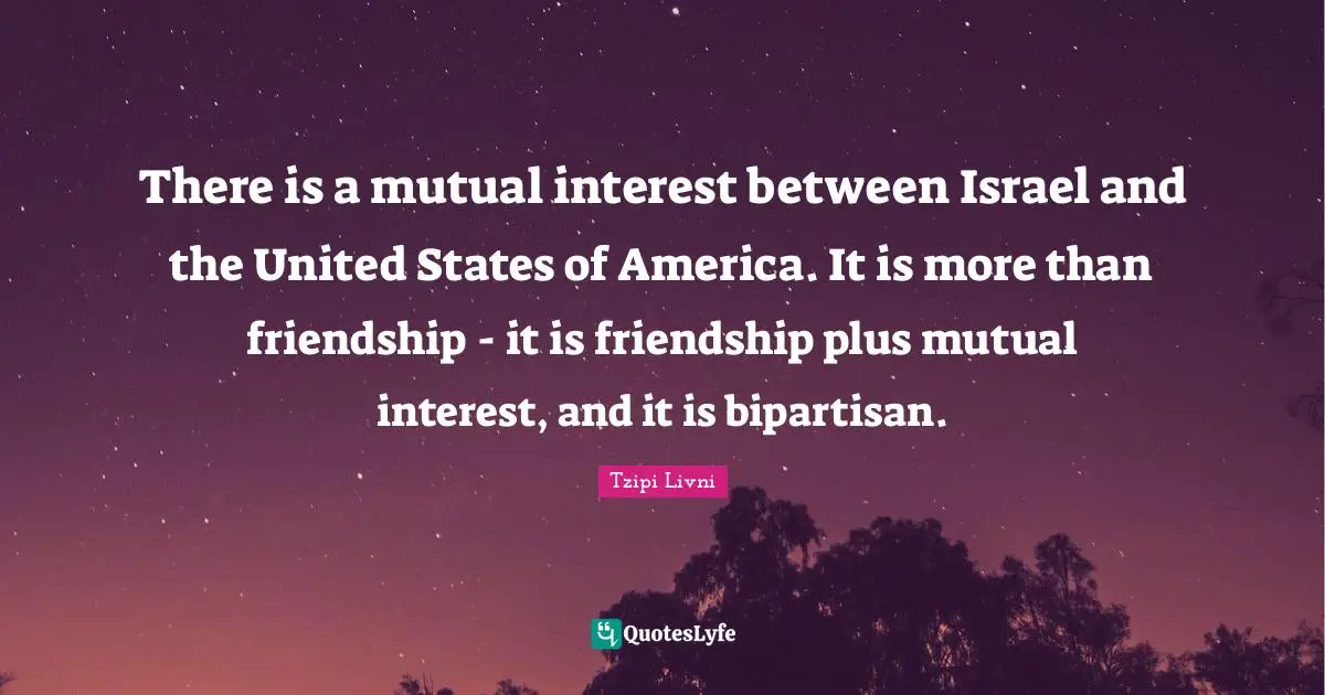 There is a mutual interest between Israel and the United States of America. It is more than friendship - it is friendship plus mutual interest, and it is bipartisan.